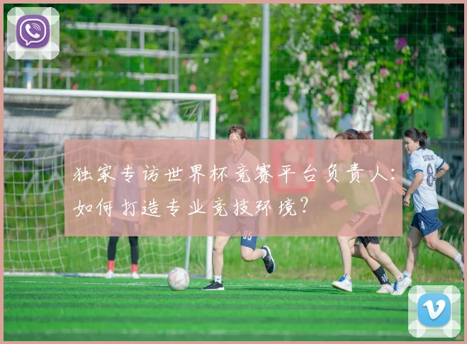 独家专访世界杯竞赛平台负责人：如何打造专业竞技环境？