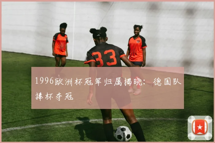 1996欧洲杯冠军归属揭晓：德国队捧杯夺冠