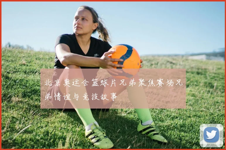 北京奥运会篮球片兄弟聚焦赛场兄弟情谊与竞技故事
