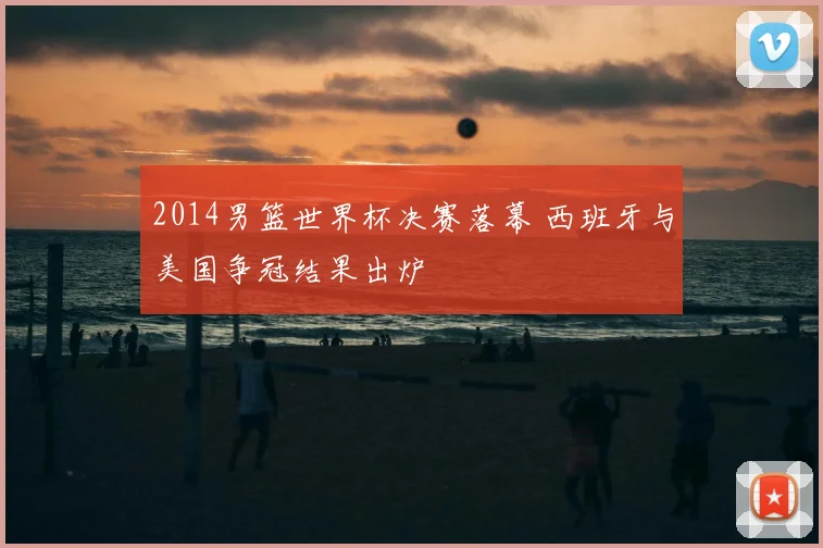2014男篮世界杯决赛落幕 西班牙与美国争冠结果出炉