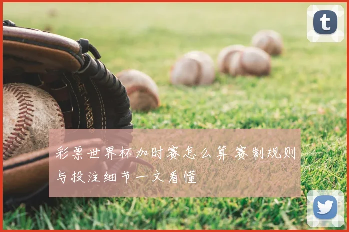 彩票世界杯加时赛怎么算 赛制规则与投注细节一文看懂