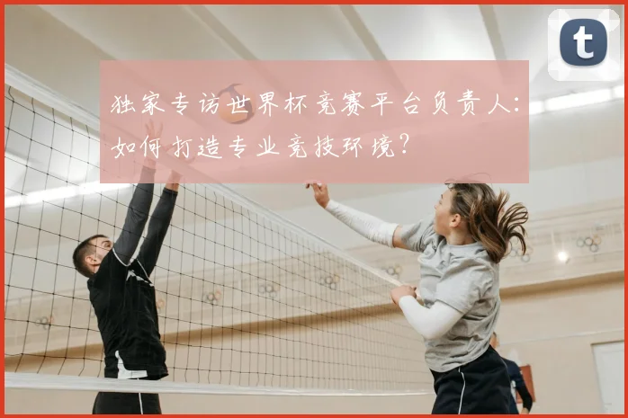 独家专访世界杯竞赛平台负责人:如何打造专业竞技环境?