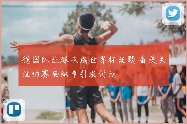 德国队让球衣成世界杯话题 备受关注的赛场细节引发讨论
