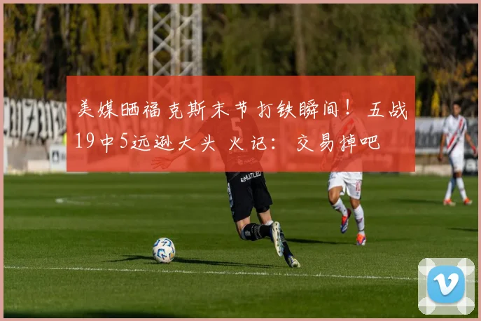 美媒晒福克斯末节打铁瞬间!五战19中5远逊大头 火记:交易掉吧