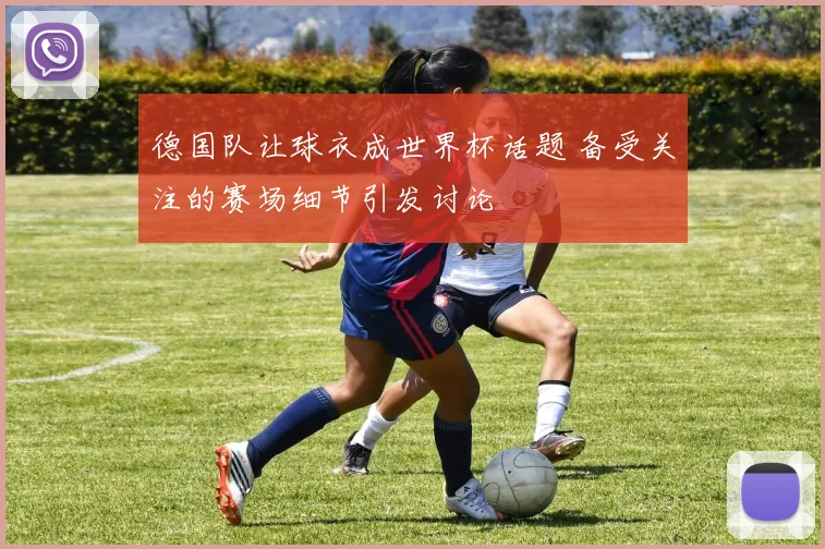 德国队让球衣成世界杯话题 备受关注的赛场细节引发讨论