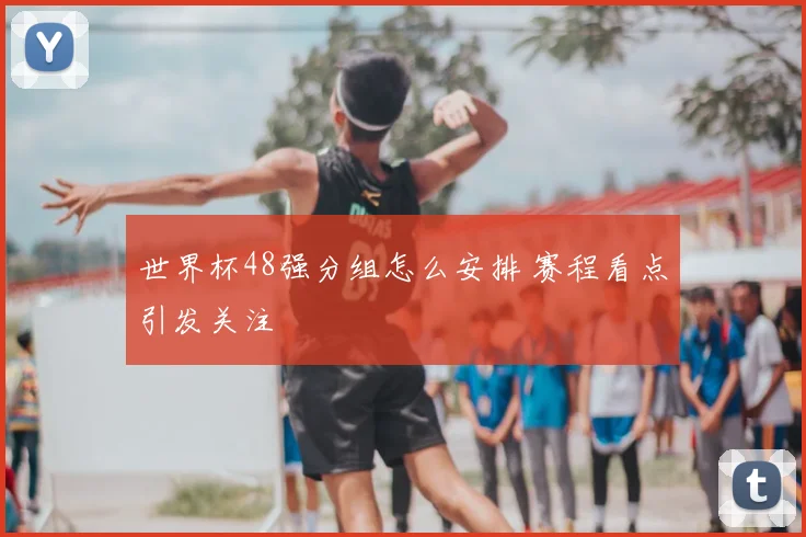 世界杯48强分组怎么安排 赛程看点引发关注