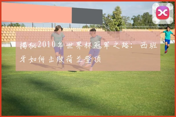 揭秘2010年世界杯冠军之路：西班牙如何击败荷兰登顶