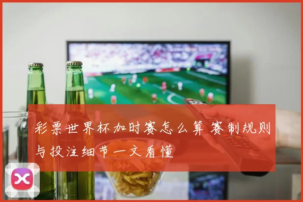 彩票世界杯加时赛怎么算 赛制规则与投注细节一文看懂