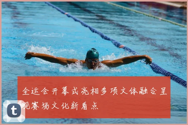 全运会开幕式亮相多项文体融合呈现赛场文化新看点