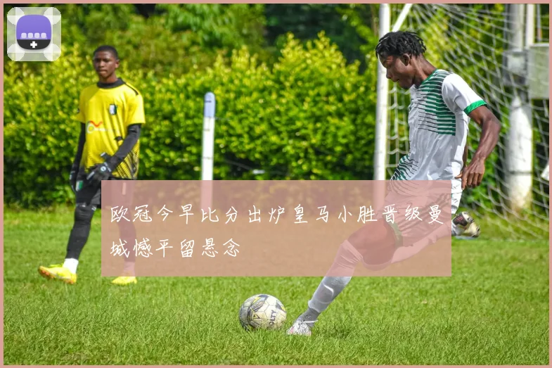 欧冠今早比分出炉皇马小胜晋级曼城憾平留悬念
