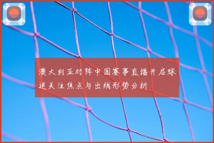 澳大利亚对阵中国赛事直播开启球迷关注焦点与出线形势分析