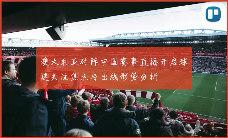 澳大利亚对阵中国赛事直播开启球迷关注焦点与出线形势分析