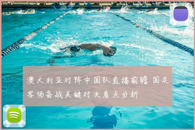 澳大利亚对阵中国队直播前瞻 国足客场备战关键对决看点分析
