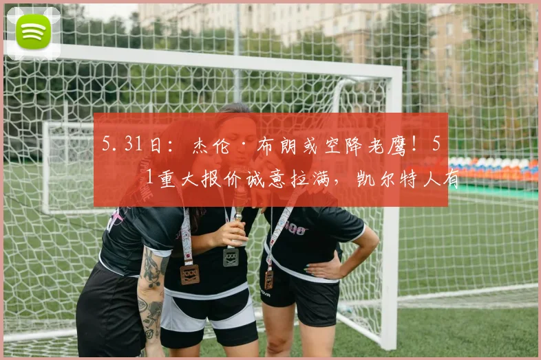 5.31日:杰伦·布朗或空降老鹰!5换1重大报价诚意拉满,凯尔特人有望借机强势崛起_交易_NBA_火箭