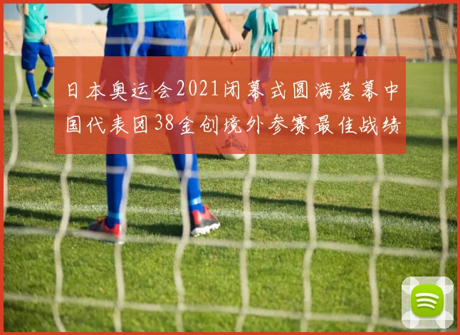 日本奥运会2021闭幕式圆满落幕中国代表团38金创境外参赛最佳战绩