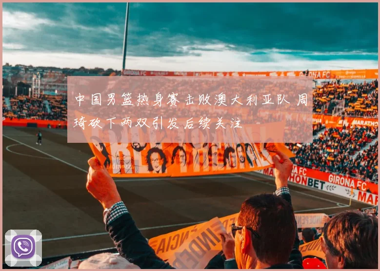 中国男篮热身赛击败澳大利亚队 周琦砍下两双引发后续关注