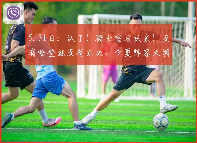 5.31日:认了!骑士官方认亲!没有哈登就没有东决,今夏阵容大调整:双枪不动,内线大变天_莱特·阿伦_多诺万·米切尔_CBA