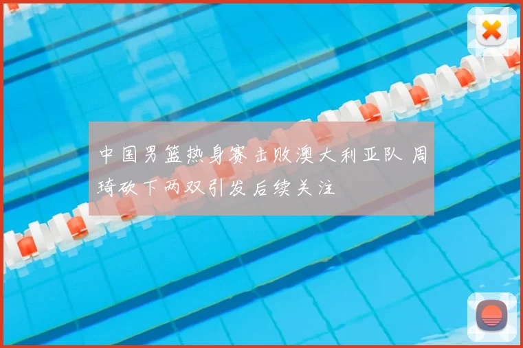 中国男篮热身赛击败澳大利亚队 周琦砍下两双引发后续关注
