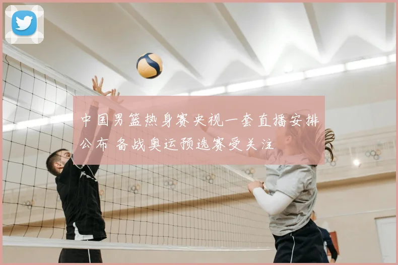 中国男篮热身赛央视一套直播安排公布 备战奥运预选赛受关注