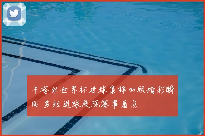 卡塔尔世界杯进球集锦回顾精彩瞬间 多粒进球展现赛事看点