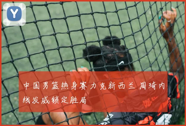 中国男篮热身赛力克新西兰 周琦内线发威锁定胜局