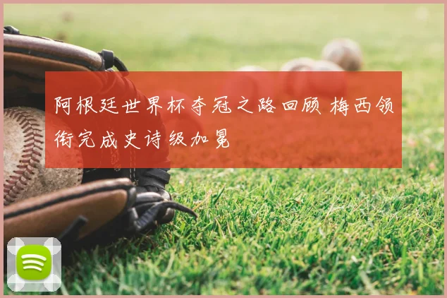 阿根廷世界杯夺冠之路回顾 梅西领衔完成史诗级加冕