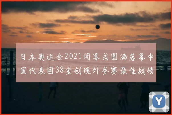 日本奥运会2021闭幕式圆满落幕中国代表团38金创境外参赛最佳战绩