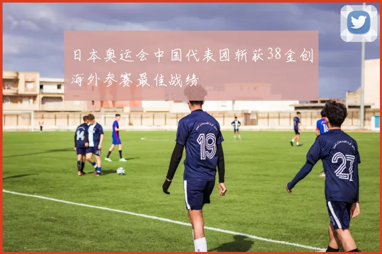 日本奥运会中国代表团斩获38金创海外参赛最佳战绩