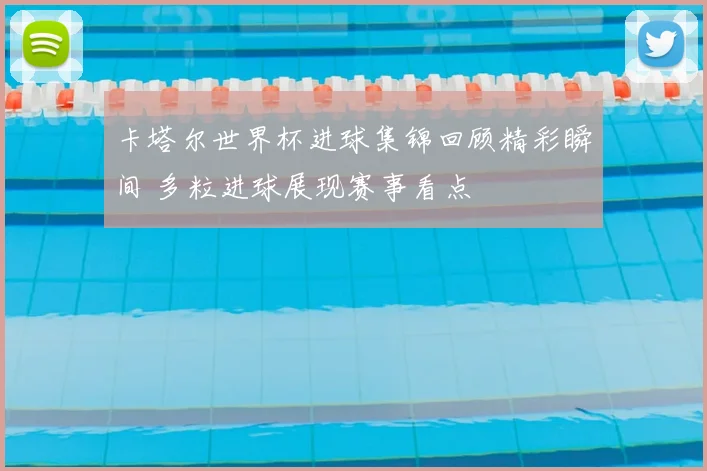 卡塔尔世界杯进球集锦回顾精彩瞬间 多粒进球展现赛事看点