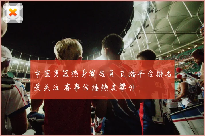 中国男篮热身赛告负 直播平台排名受关注 赛事传播热度攀升