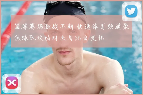 篮球赛场激战不断 快速体育频道聚焦球队攻防对决与比分变化