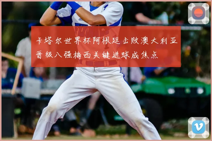 卡塔尔世界杯阿根廷击败澳大利亚晋级八强梅西关键进球成焦点